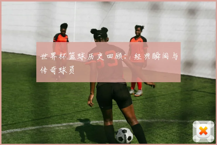 世界杯篮球历史回顾：经典瞬间与传奇球员