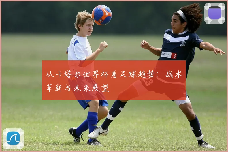 从卡塔尔世界杯看足球趋势：战术革新与未来展望