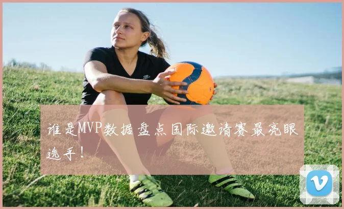 谁是MVP数据盘点国际邀请赛最亮眼选手!