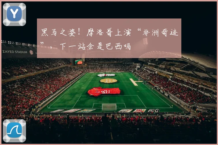 黑马之姿！摩洛哥上演“非洲奇迹”，下一站会是巴西吗