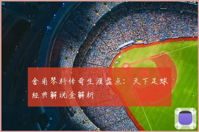 舍甫琴科传奇生涯盘点：天下足球经典解说全解析