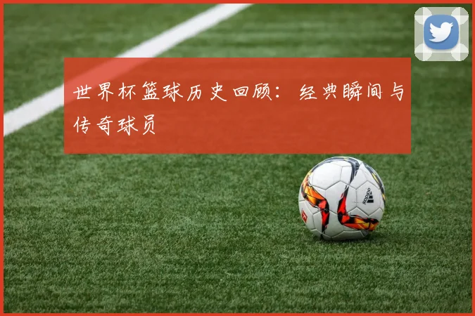 世界杯篮球历史回顾：经典瞬间与传奇球员