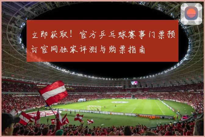 立即获取！官方乒乓球赛事门票预订官网独家评测与购票指南
