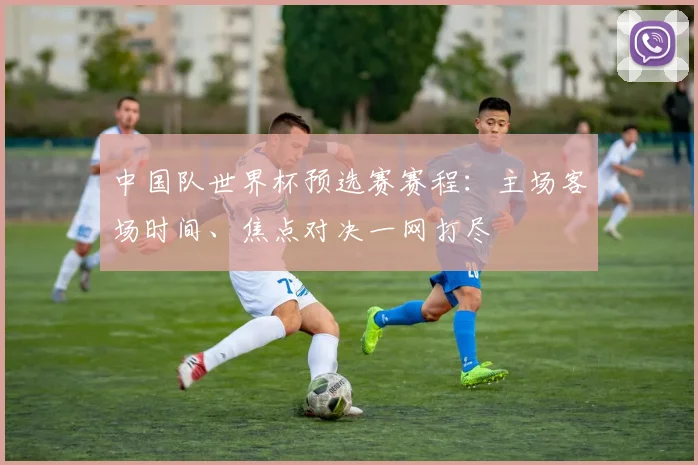 中国队世界杯预选赛赛程:主场客场时间、焦点对决一网打尽