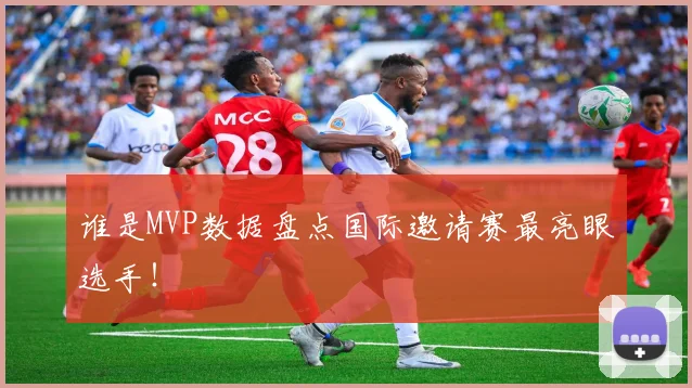 谁是MVP数据盘点国际邀请赛最亮眼选手！